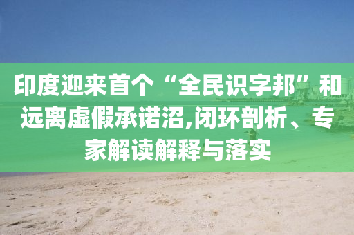 印度迎來首個“全民識字邦”和遠離虛假承諾沼,閉環(huán)剖析、專家解讀解釋與落實