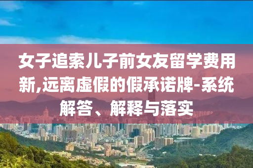 女子追索兒子前女友留學費用新,遠離虛假的假承諾牌-系統(tǒng)解答、解釋與落實