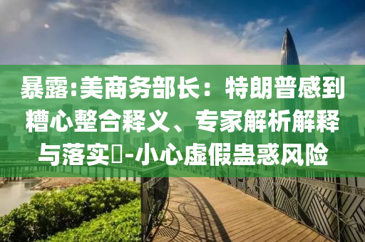 暴露:美商務(wù)部長(zhǎng)：特朗普感到糟心整合釋義、專家解析解釋與落實(shí)?-小心虛假蠱惑風(fēng)險(xiǎn)