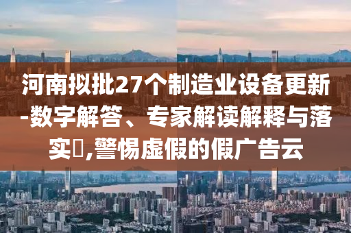 河南擬批27個(gè)制造業(yè)設(shè)備更新-數(shù)字解答、專家解讀解釋與落實(shí)?,警惕虛假的假?gòu)V告云