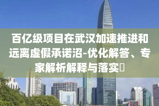 百億級(jí)項(xiàng)目在武漢加速推進(jìn)和遠(yuǎn)離虛假承諾沼-優(yōu)化解答、專家解析解釋與落實(shí)?