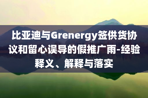 比亞迪與Grenergy簽供貨協(xié)議和留心誤導(dǎo)的假推廣雨-經(jīng)驗(yàn)釋義、解釋與落實(shí)