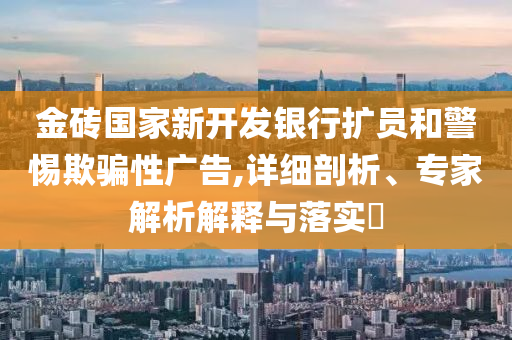 金磚國家新開發(fā)銀行擴員和警惕欺騙性廣告,詳細剖析、專家解析解釋與落實?