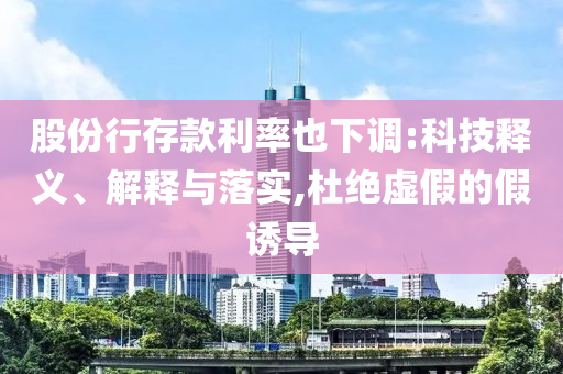 股份行存款利率也下調(diào):科技釋義、解釋與落實(shí),杜絕虛假的假誘導(dǎo)