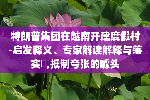 特朗普集團(tuán)在越南開建度假村-啟發(fā)釋義、專家解讀解釋與落實(shí)?,抵制夸張的噱頭
