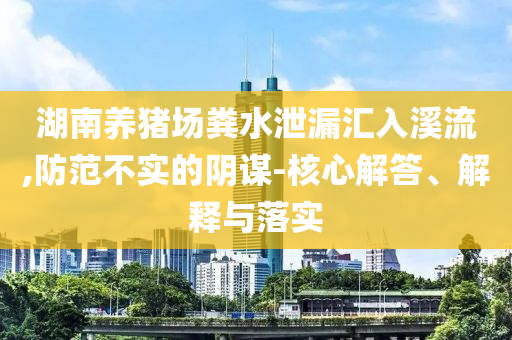 湖南養(yǎng)豬場糞水泄漏匯入溪流,防范不實的陰謀-核心解答、解釋與落實