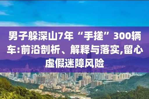 男子躲深山7年“手搓”300輛車:前沿剖析、解釋與落實(shí),留心虛假迷障風(fēng)險(xiǎn)
