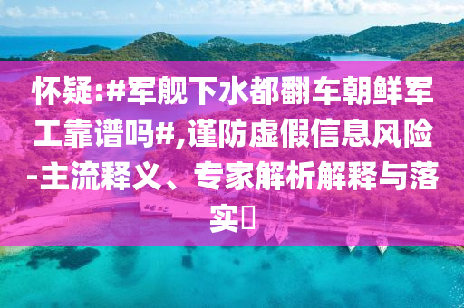 懷疑:#軍艦下水都翻車朝鮮軍工靠譜嗎#,謹防虛假信息風險-主流釋義、專家解析解釋與落實?