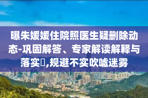 曝朱媛媛住院照醫(yī)生疑刪除動(dòng)態(tài)-鞏固解答、專家解讀解釋與落實(shí)?,規(guī)避不實(shí)吹噓迷霧