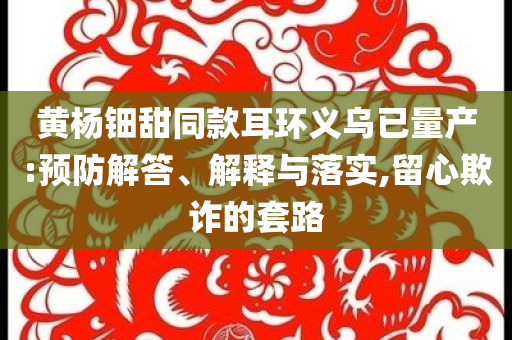 黃楊鈿甜同款耳環(huán)義烏已量產(chǎn):預(yù)防解答、解釋與落實,留心欺詐的套路
