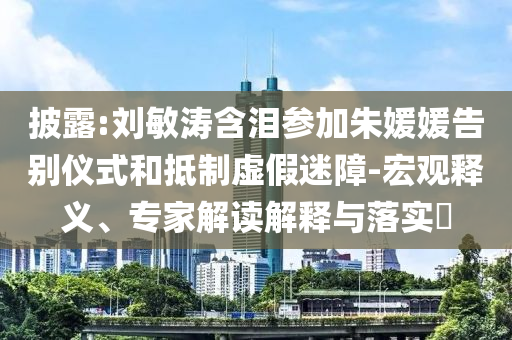 披露:劉敏濤含淚參加朱媛媛告別儀式和抵制虛假迷障-宏觀釋義、專家解讀解釋與落實(shí)?