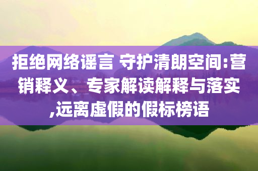 拒絕網(wǎng)絡(luò)謠言 守護(hù)清朗空間:營(yíng)銷釋義、專家解讀解釋與落實(shí),遠(yuǎn)離虛假的假標(biāo)榜語(yǔ)