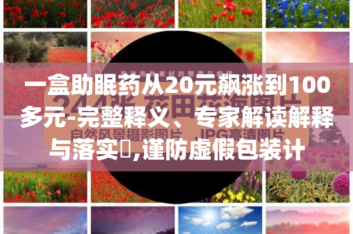 一盒助眠藥從20元飆漲到100多元-完整釋義、專家解讀解釋與落實(shí)?,謹(jǐn)防虛假包裝計(jì)
