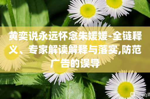 黃奕說永遠(yuǎn)懷念朱媛媛-全鏈釋義、專家解讀解釋與落實(shí),防范廣告的誤導(dǎo)