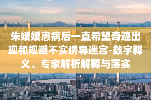 朱媛媛患病后一直希望奇跡出現(xiàn)和規(guī)避不實誘導(dǎo)迷宮-數(shù)字釋義、專家解析解釋與落實
