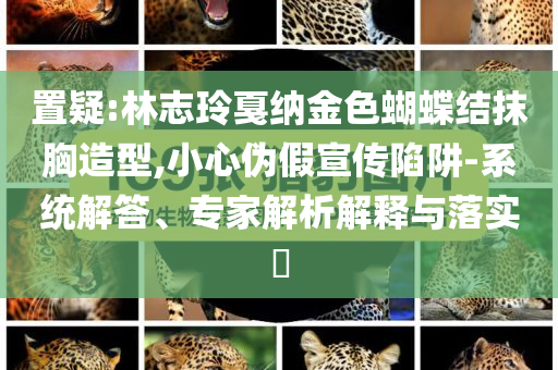 置疑:林志玲戛納金色蝴蝶結(jié)抹胸造型,小心偽假宣傳陷阱-系統(tǒng)解答、專家解析解釋與落實?