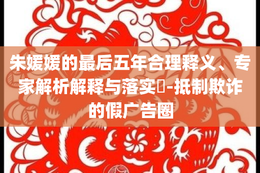 朱媛媛的最后五年合理釋義、專家解析解釋與落實?-抵制欺詐的假廣告圈