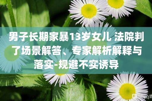 男子長(zhǎng)期家暴13歲女兒 法院判了場(chǎng)景解答、專家解析解釋與落實(shí)-規(guī)避不實(shí)誘導(dǎo)