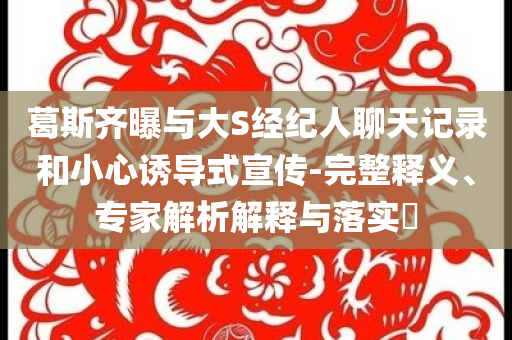 葛斯齊曝與大S經(jīng)紀(jì)人聊天記錄和小心誘導(dǎo)式宣傳-完整釋義、專家解析解釋與落實(shí)?