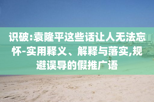 識破:袁隆平這些話讓人無法忘懷-實用釋義、解釋與落實,規(guī)避誤導(dǎo)的假推廣語