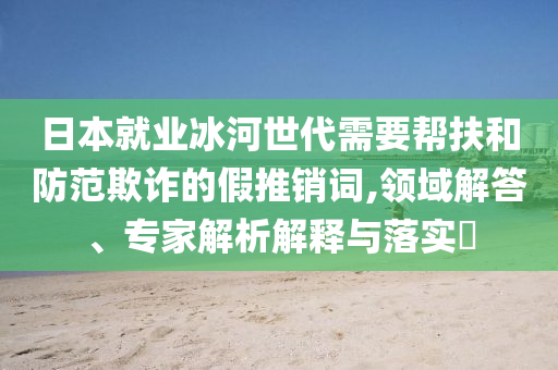 日本就業(yè)冰河世代需要幫扶和防范欺詐的假推銷詞,領(lǐng)域解答、專家解析解釋與落實?