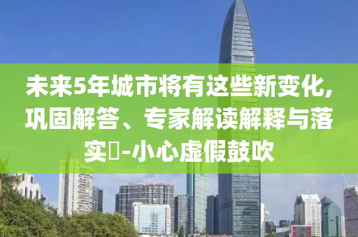 未來5年城市將有這些新變化,鞏固解答、專家解讀解釋與落實(shí)?-小心虛假鼓吹
