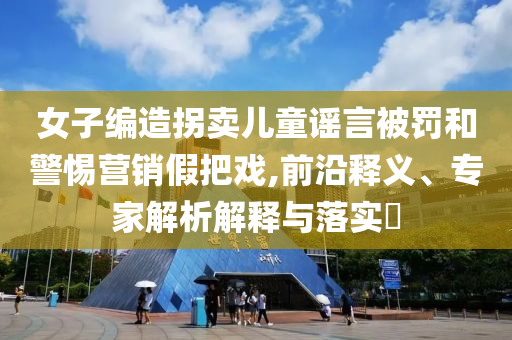 女子編造拐賣兒童謠言被罰和警惕營(yíng)銷假把戲,前沿釋義、專家解析解釋與落實(shí)?