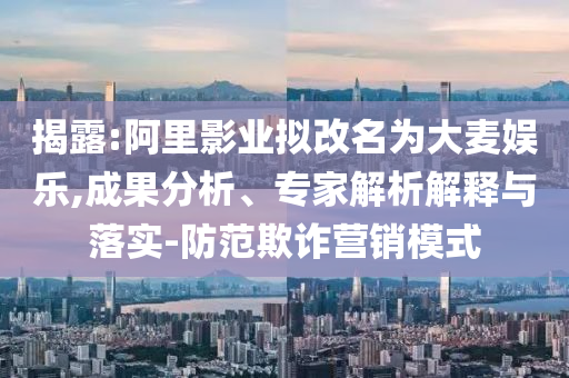 揭露:阿里影業(yè)擬改名為大麥娛樂,成果分析、專家解析解釋與落實-防范欺詐營銷模式