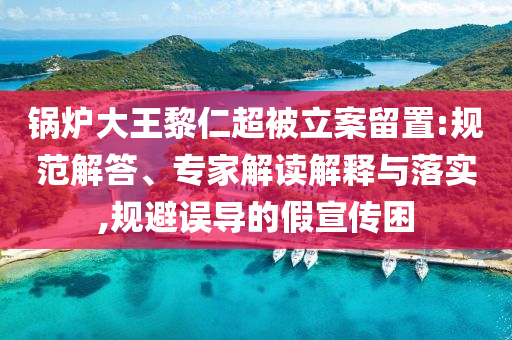 鍋爐大王黎仁超被立案留置:規(guī)范解答、專家解讀解釋與落實(shí),規(guī)避誤導(dǎo)的假宣傳困