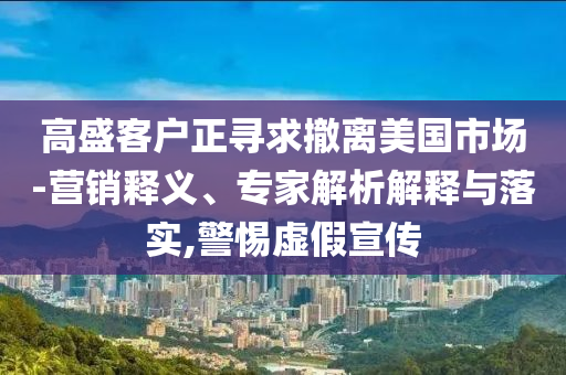 高盛客戶正尋求撤離美國(guó)市場(chǎng)-營(yíng)銷釋義、專家解析解釋與落實(shí),警惕虛假宣傳