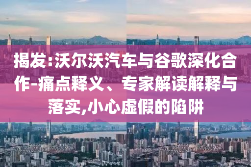 揭發(fā):沃爾沃汽車與谷歌深化合作-痛點(diǎn)釋義、專家解讀解釋與落實(shí),小心虛假的陷阱