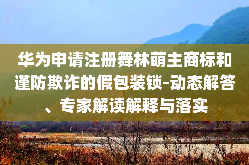 華為申請(qǐng)注冊(cè)舞林萌主商標(biāo)和謹(jǐn)防欺詐的假包裝鎖-動(dòng)態(tài)解答、專家解讀解釋與落實(shí)