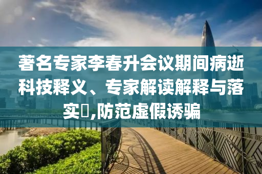 著名專家李春升會議期間病逝科技釋義、專家解讀解釋與落實?,防范虛假誘騙
