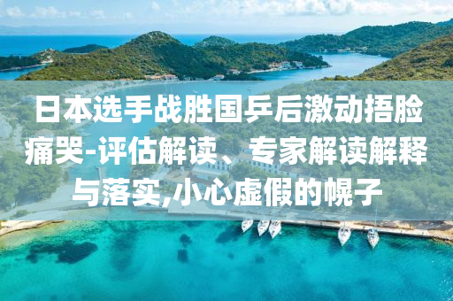 日本選手戰(zhàn)勝國乒后激動捂臉痛哭-評估解讀、專家解讀解釋與落實,小心虛假的幌子