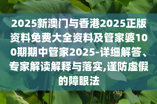 2025新澳門與香港2025正版資料免費大全資料及管家婆100期期中管家2025-詳細(xì)解答、專家解讀解釋與落實,謹(jǐn)防虛假的障眼法