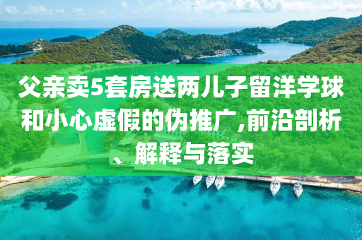 父親賣(mài)5套房送兩兒子留洋學(xué)球和小心虛假的偽推廣,前沿剖析、解釋與落實(shí)