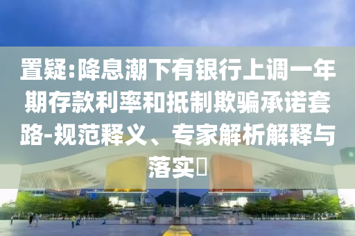 置疑:降息潮下有銀行上調(diào)一年期存款利率和抵制欺騙承諾套路-規(guī)范釋義、專(zhuān)家解析解釋與落實(shí)?
