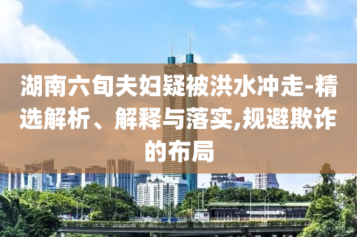 湖南六旬夫婦疑被洪水沖走-精選解析、解釋與落實,規(guī)避欺詐的布局