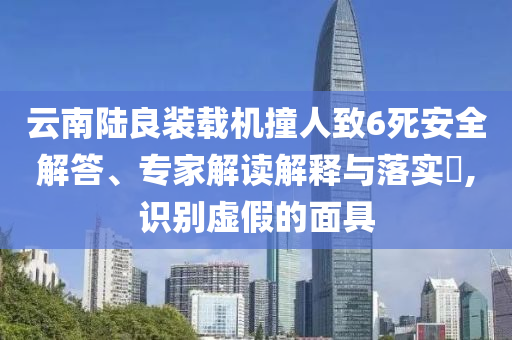 云南陸良裝載機撞人致6死安全解答、專家解讀解釋與落實?,識別虛假的面具