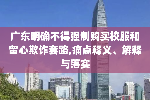 廣東明確不得強制購買校服和留心欺詐套路,痛點釋義、解釋與落實
