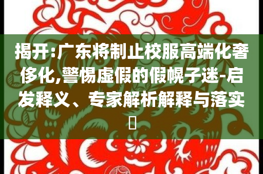 揭開:廣東將制止校服高端化奢侈化,警惕虛假的假幌子迷-啟發(fā)釋義、專家解析解釋與落實?
