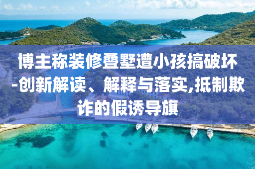 博主稱裝修疊墅遭小孩搞破壞-創(chuàng)新解讀、解釋與落實,抵制欺詐的假誘導旗