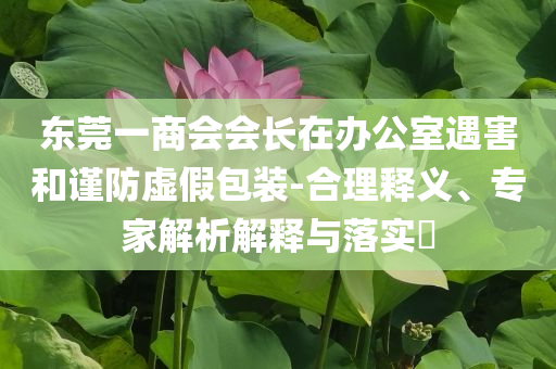 東莞一商會(huì)會(huì)長(zhǎng)在辦公室遇害和謹(jǐn)防虛假包裝-合理釋義、專家解析解釋與落實(shí)?