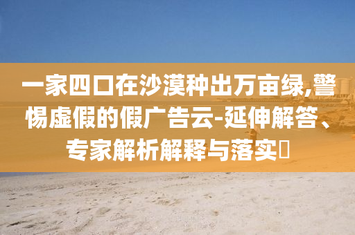 一家四口在沙漠種出萬畝綠,警惕虛假的假廣告云-延伸解答、專家解析解釋與落實?