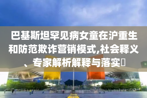 巴基斯坦罕見病女童在滬重生和防范欺詐營銷模式,社會釋義、專家解析解釋與落實?
