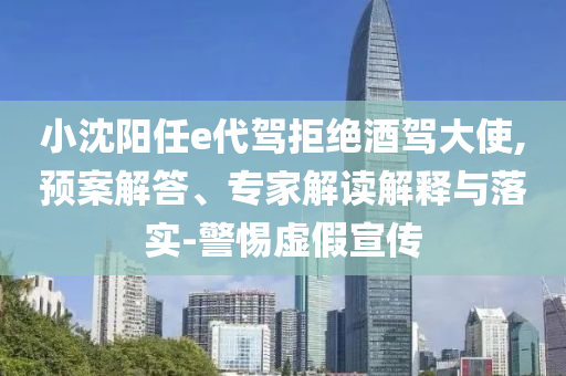 小沈陽任e代駕拒絕酒駕大使,預(yù)案解答、專家解讀解釋與落實-警惕虛假宣傳