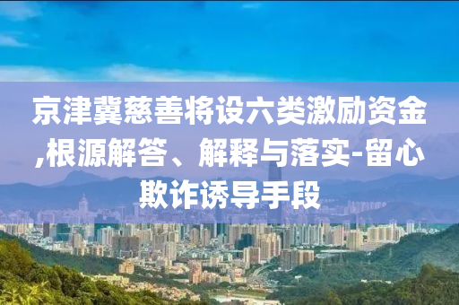 京津冀慈善將設(shè)六類激勵(lì)資金,根源解答、解釋與落實(shí)-留心欺詐誘導(dǎo)手段