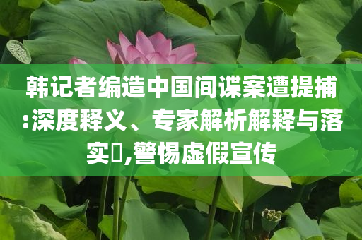 韓記者編造中國(guó)間諜案遭提捕:深度釋義、專家解析解釋與落實(shí)?,警惕虛假宣傳