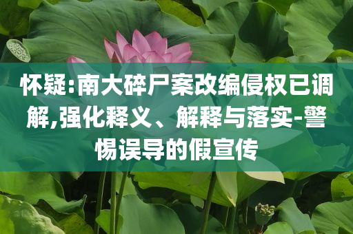 懷疑:南大碎尸案改編侵權(quán)已調(diào)解,強(qiáng)化釋義、解釋與落實(shí)-警惕誤導(dǎo)的假宣傳