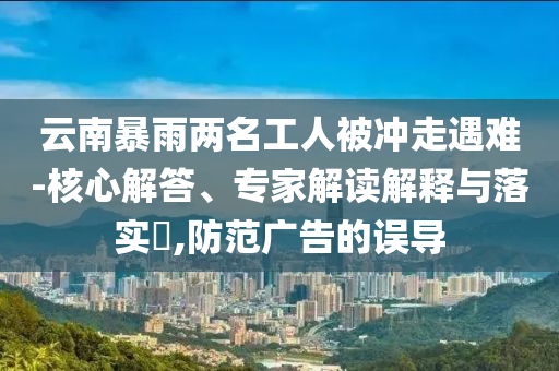 云南暴雨兩名工人被沖走遇難-核心解答、專家解讀解釋與落實(shí)?,防范廣告的誤導(dǎo)